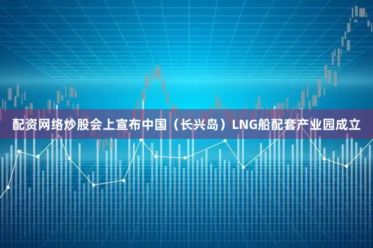 配资网络炒股会上宣布中国（长兴岛）LNG船配套产业园成立