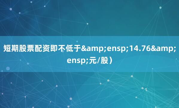 短期股票配资即不低于&ensp;14.76&ensp;元/股）