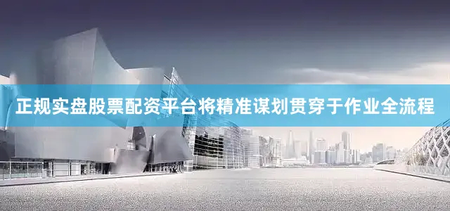 正规实盘股票配资平台将精准谋划贯穿于作业全流程