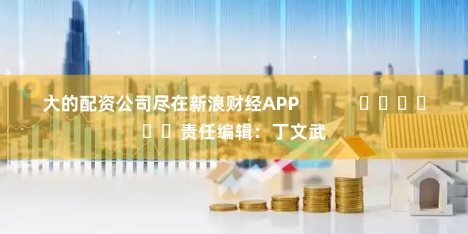 大的配资公司尽在新浪财经APP            						责任编辑：丁文武