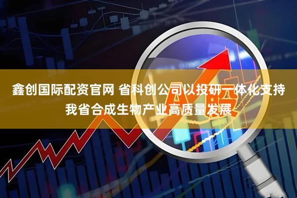鑫创国际配资官网 省科创公司以投研一体化支持我省合成生物产业高质量发展