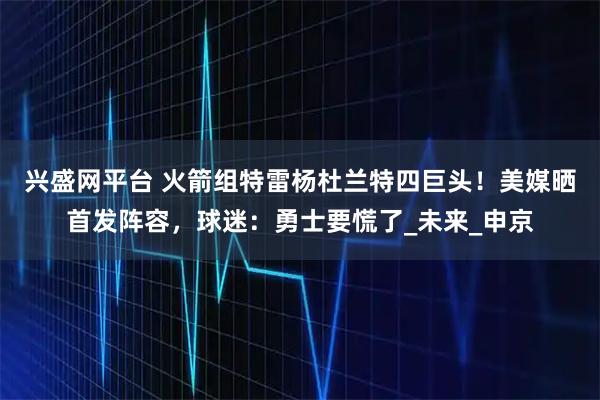 兴盛网平台 火箭组特雷杨杜兰特四巨头！美媒晒首发阵容，球迷：勇士要慌了_未来_申京