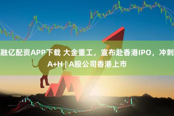 融亿配资APP下载 大金重工，宣布赴香港IPO，冲刺A+H | A股公司香港上市