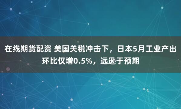 在线期货配资 美国关税冲击下，日本5月工业产出环比仅增0.5%，远逊于预期
