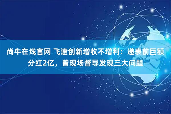 尚牛在线官网 飞速创新增收不增利：递表前巨额分红2亿，曾现场督导发现三大问题
