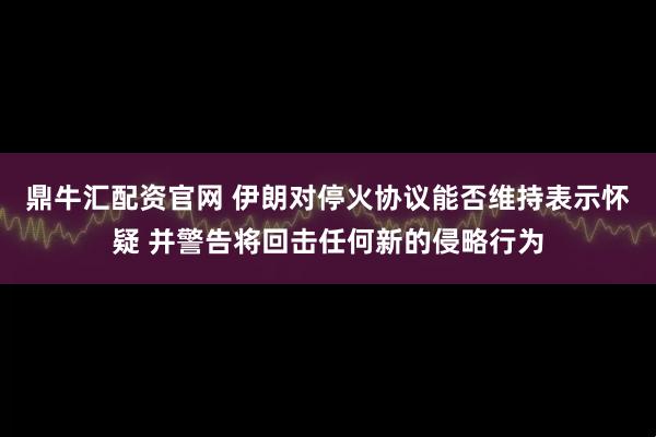 鼎牛汇配资官网 伊朗对停火协议能否维持表示怀疑 并警告将回击任何新的侵略行为
