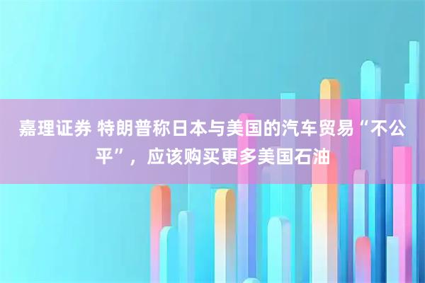 嘉理证券 特朗普称日本与美国的汽车贸易“不公平”，应该购买更多美国石油