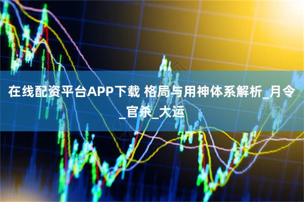 在线配资平台APP下载 格局与用神体系解析_月令_官杀_大运