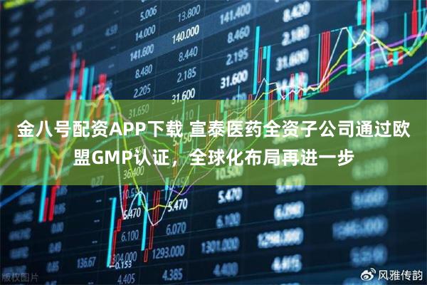金八号配资APP下载 宣泰医药全资子公司通过欧盟GMP认证，全球化布局再进一步