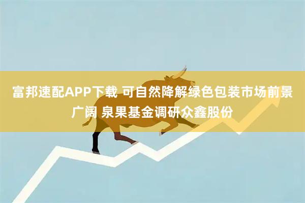 富邦速配APP下载 可自然降解绿色包装市场前景广阔 泉果基金调研众鑫股份