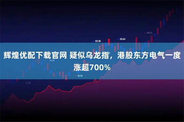 辉煌优配下载官网 疑似乌龙指，港股东方电气一度涨超700%