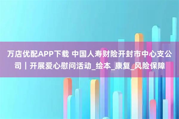 万店优配APP下载 中国人寿财险开封市中心支公司｜开展爱心慰问活动_绘本_康复_风险保障