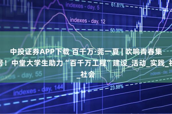 中投证券APP下载 百千万·莞一夏 | 吹响青春集结号！中堂大学生助力“百千万工程”建设_活动_实践_社会