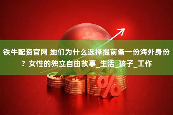 铁牛配资官网 她们为什么选择提前备一份海外身份？女性的独立自由故事_生活_孩子_工作