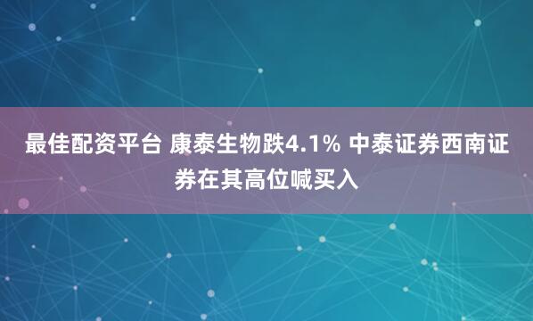 最佳配资平台 康泰生物跌4.1% 中泰证券西南证券在其高位喊买入