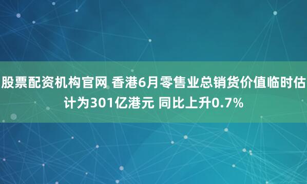 股票配资机构官网 香港6月零售业总销货价值临时估计为301亿港元 同比上升0.7%