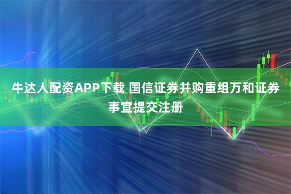 牛达人配资APP下载 国信证券并购重组万和证券事宜提交注册