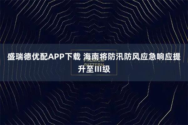 盛瑞德优配APP下载 海南将防汛防风应急响应提升至Ⅲ级