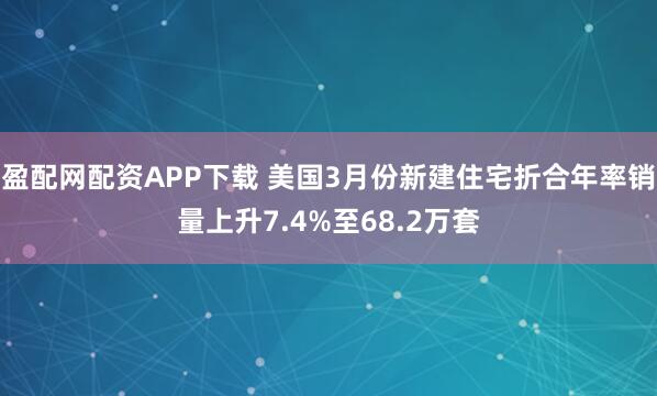 盈配网配资APP下载 美国3月份新建住宅折合年率销量上升7.4%至68.2万套